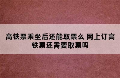 高铁票乘坐后还能取票么 网上订高铁票还需要取票吗